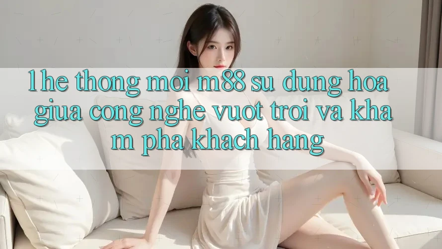 1. Hệ thống Mới M88: Sự Dung hòa Giữa Công Nghệ Vượt Trội Và Khám phá Khách hàng