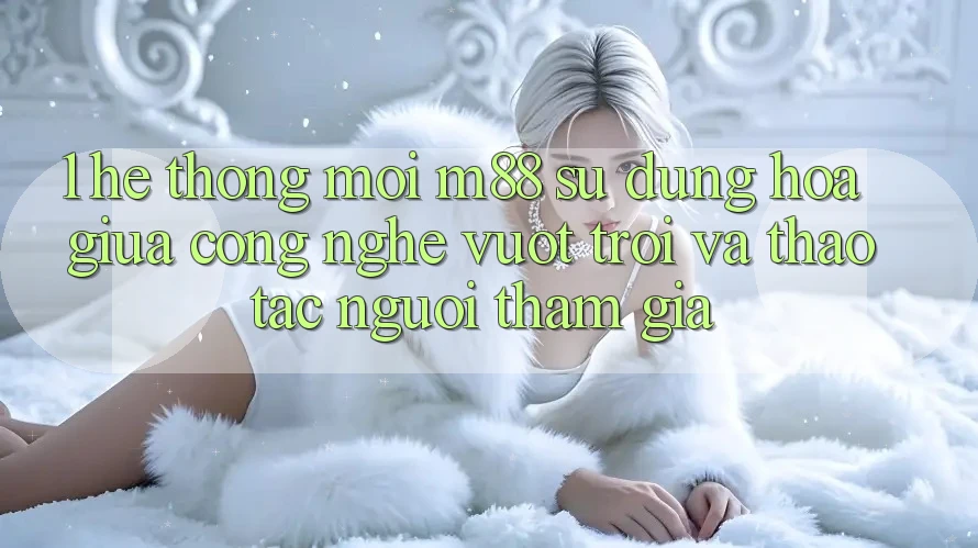 1. Hệ thống Mới M88: Sự Dung hòa Giữa Công Nghệ Vượt Trội Và Thao tác Người tham gia