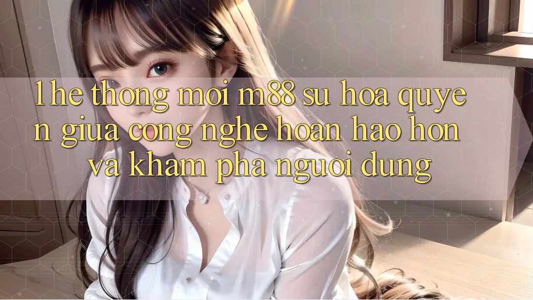 1. Hệ thống Mới M88: Sự Hòa quyện Giữa Công Nghệ Hoàn hảo hơn Và Khám phá Người Dùng