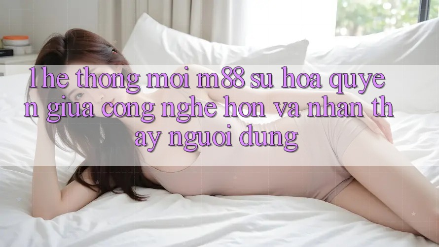 1. Hệ thống Mới M88: Sự Hòa quyện Giữa Công Nghệ Hơn Và Nhận thấy Người Dùng