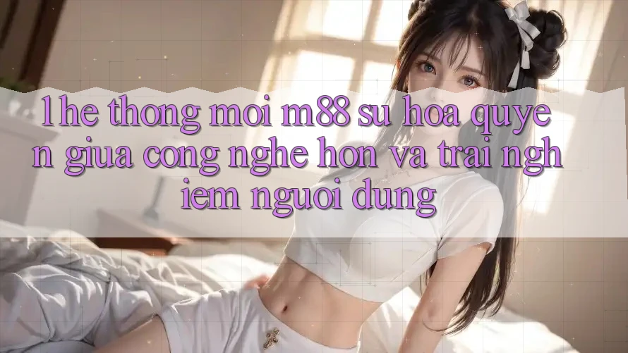 1. Hệ thống Mới M88: Sự Hòa quyện Giữa Công Nghệ Hơn Và Trải Nghiệm Người Dùng