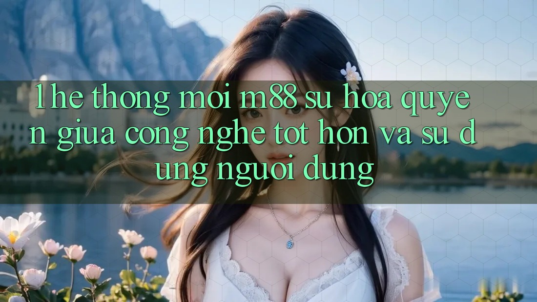1. Hệ thống Mới M88: Sự Hòa quyện Giữa Công Nghệ Tốt hơn Và Sử dụng Người Dùng