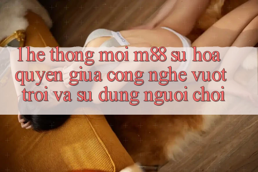 1. Hệ thống Mới M88: Sự Hòa quyện Giữa Công Nghệ Vượt Trội Và Sử dụng Người chơi