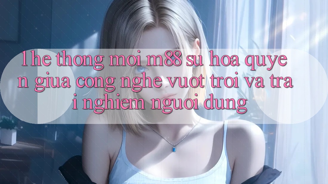 1. Hệ thống Mới M88: Sự Hòa quyện Giữa Công Nghệ Vượt trội Và Trải Nghiệm Người Dùng