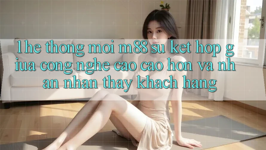 1. Hệ thống Mới M88: Sự Kết Hợp Giữa Công Nghệ Cao cao hơn Và Nhận nhận thấy Khách hàng