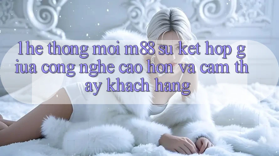 1. Hệ thống Mới M88: Sự Kết Hợp Giữa Công Nghệ Cao hơn Và Cảm thấy Khách hàng