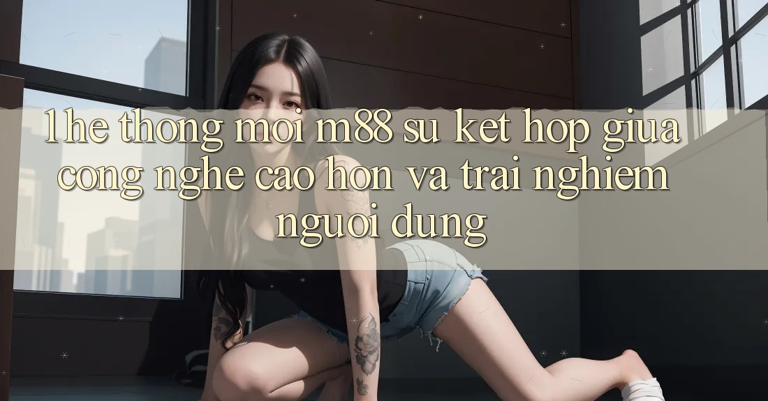 1. Hệ thống Mới M88: Sự Kết Hợp Giữa Công Nghệ Cao hơn Và Trải Nghiệm Người dùng
