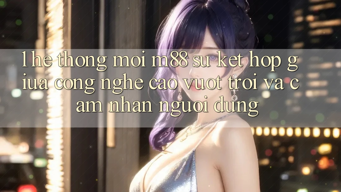 1. Hệ thống Mới M88: Sự Kết Hợp Giữa Công Nghệ Cao vượt trội Và Cảm nhận Người Dùng