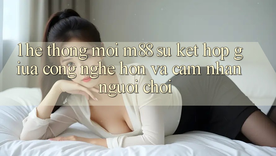 1. Hệ thống Mới M88: Sự Kết Hợp Giữa Công Nghệ Hơn Và Cảm nhận Người chơi