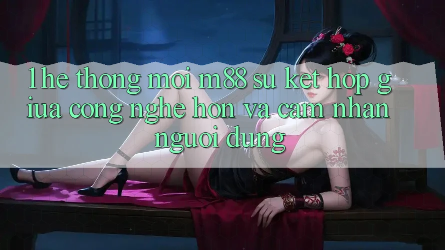 1. Hệ thống Mới M88: Sự Kết Hợp Giữa Công Nghệ Hơn Và Cảm nhận Người Dùng
