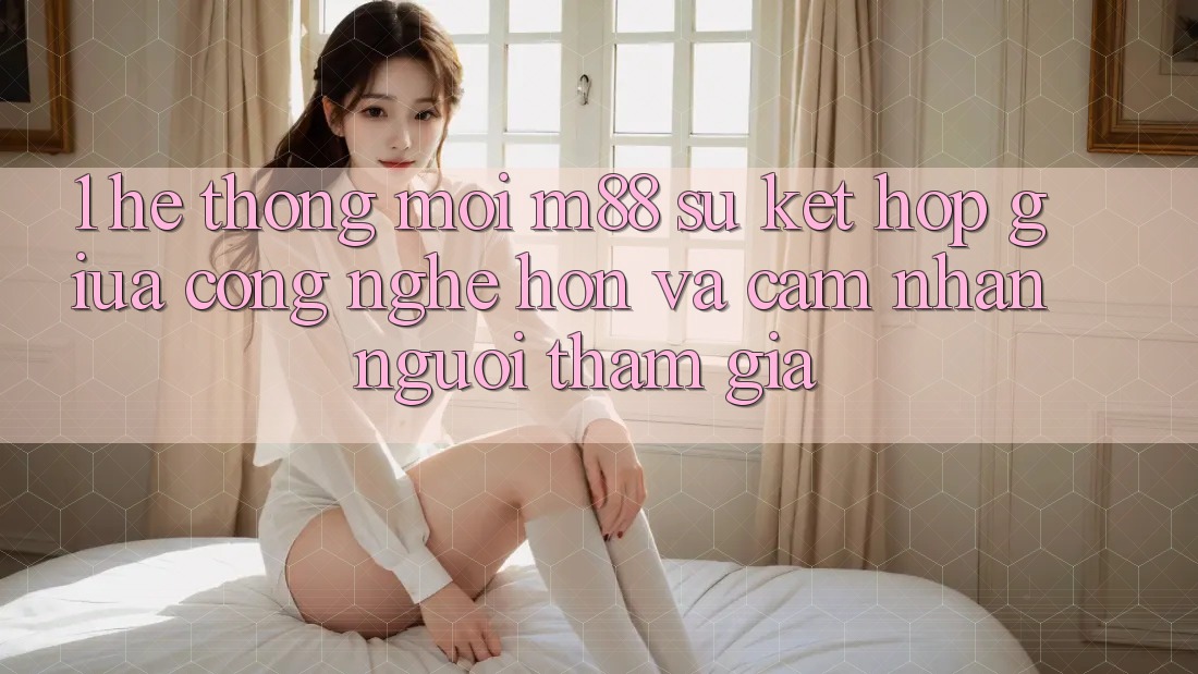 1. Hệ thống Mới M88: Sự Kết Hợp Giữa Công Nghệ Hơn Và Cảm nhận Người tham gia