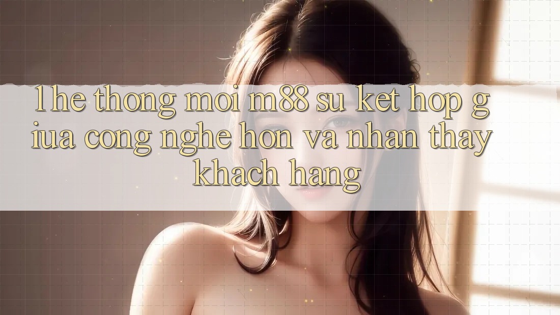 1. Hệ thống Mới M88: Sự Kết Hợp Giữa Công Nghệ Hơn Và Nhận thấy Khách hàng