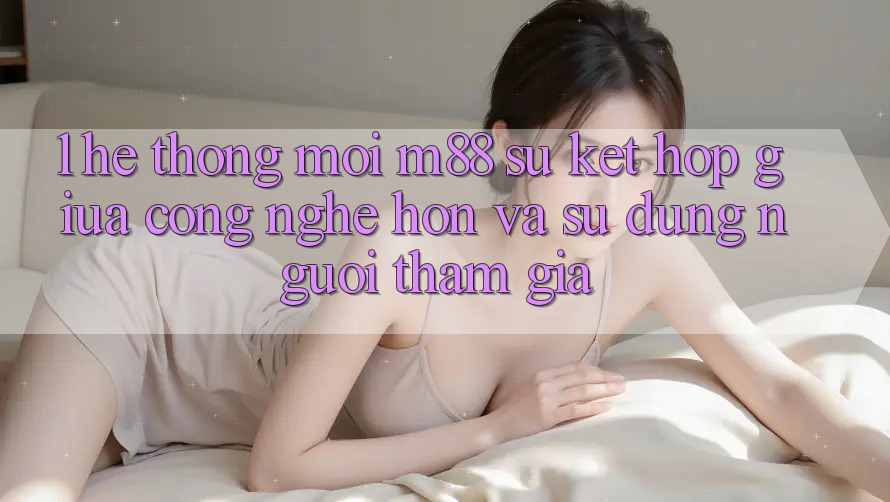 1. Hệ thống Mới M88: Sự Kết hợp Giữa Công Nghệ Hơn Và Sử dụng Người tham gia