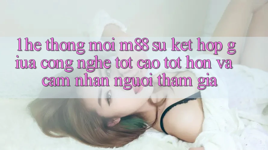 1. Hệ thống Mới M88: Sự Kết Hợp Giữa Công Nghệ Tốt cao tốt hơn Và Cảm nhận Người tham gia
