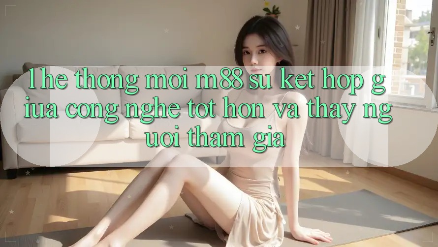 1. Hệ thống Mới M88: Sự Kết hợp Giữa Công Nghệ Tốt hơn Và Thấy Người tham gia