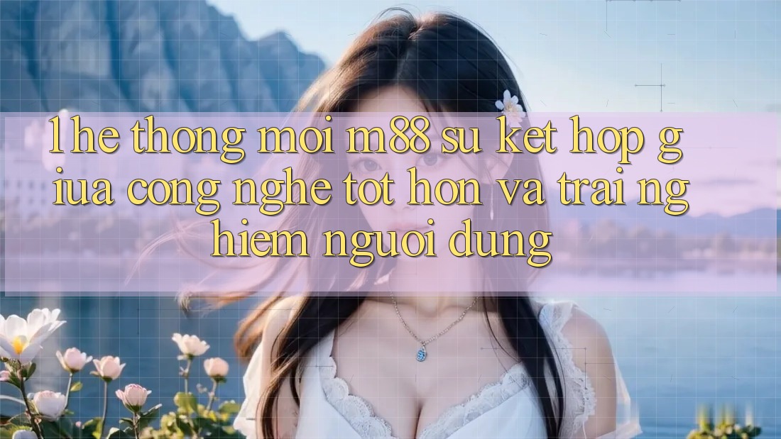 1. Hệ thống Mới M88: Sự Kết Hợp Giữa Công Nghệ Tốt hơn Và Trải nghiệm Người Dùng