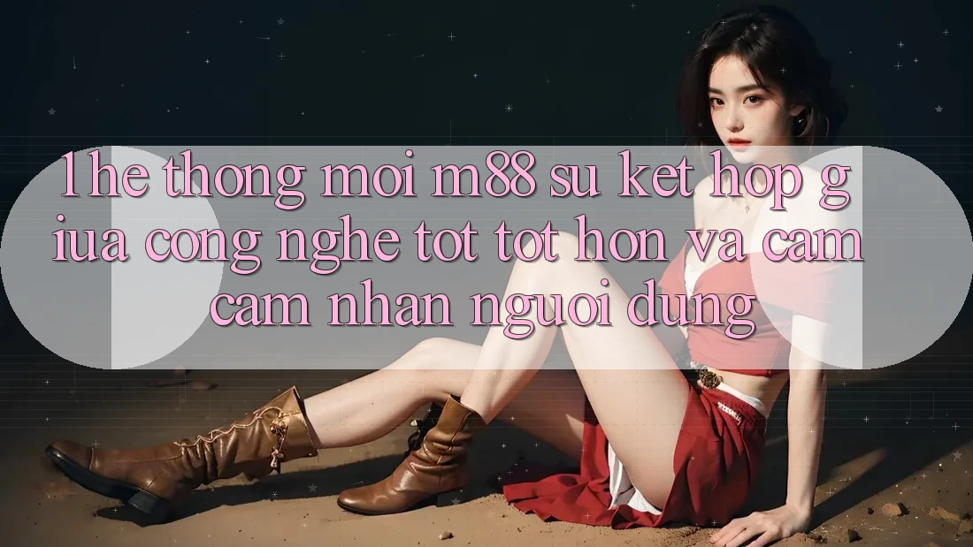 1. Hệ thống Mới M88: Sự Kết Hợp Giữa Công Nghệ Tốt tốt hơn Và Cảm cảm nhận Người Dùng
