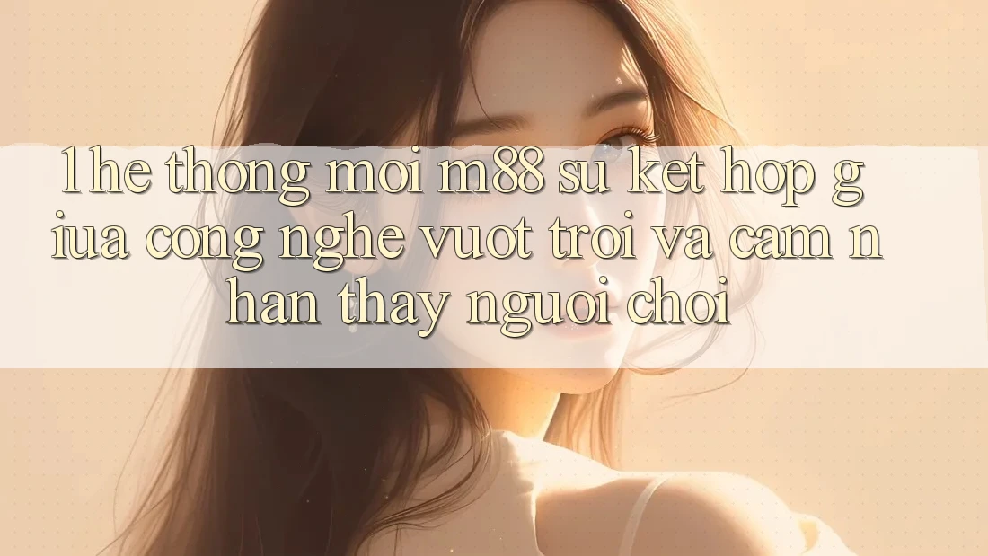 1. Hệ thống Mới M88: Sự Kết Hợp Giữa Công Nghệ Vượt Trội Và Cảm nhận thấy Người chơi