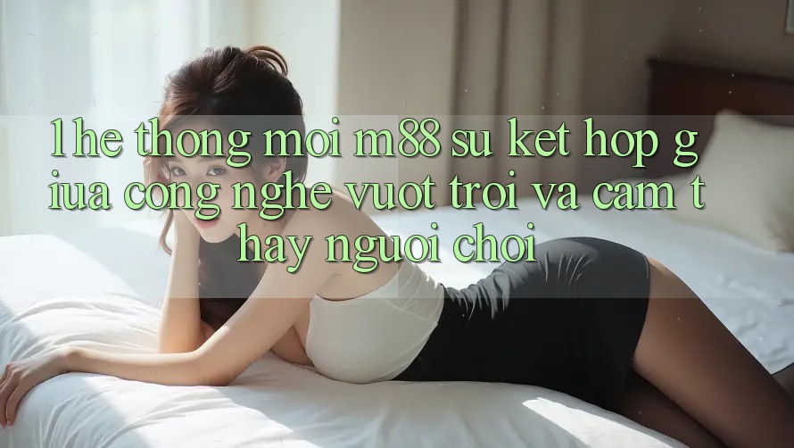 1. Hệ thống Mới M88: Sự Kết Hợp Giữa Công Nghệ Vượt Trội Và Cảm thấy Người chơi