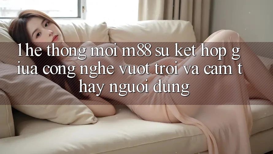 1. Hệ thống Mới M88: Sự Kết hợp Giữa Công Nghệ Vượt Trội Và Cảm thấy Người Dùng