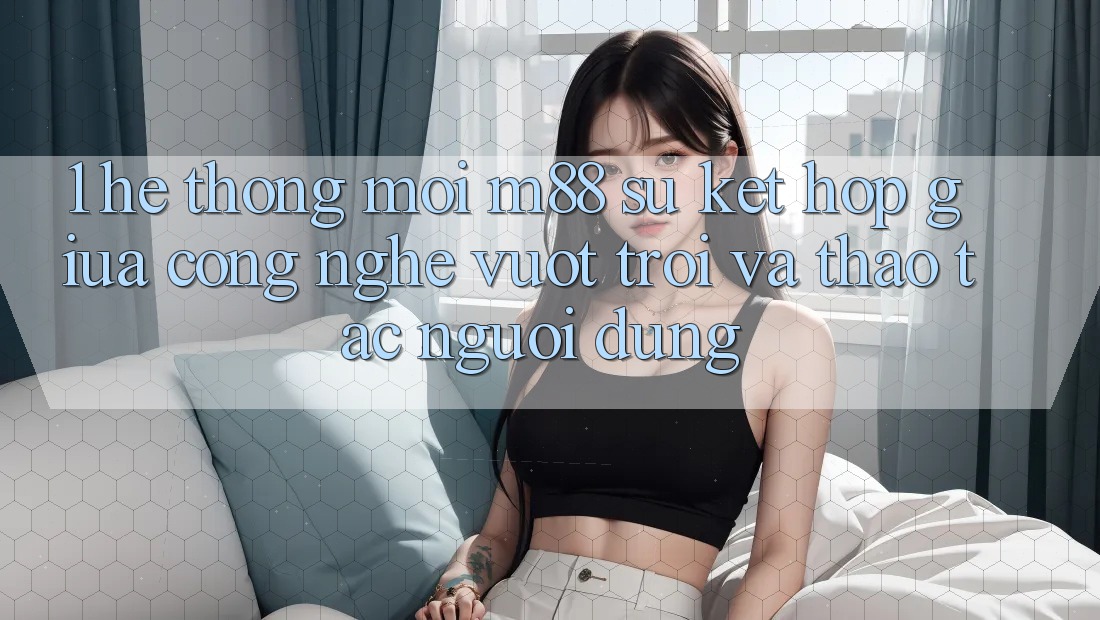1. Hệ thống Mới M88: Sự Kết Hợp Giữa Công Nghệ Vượt Trội Và Thao tác Người Dùng