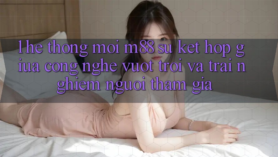 1. Hệ thống Mới M88: Sự Kết Hợp Giữa Công Nghệ Vượt Trội Và Trải Nghiệm Người tham gia
