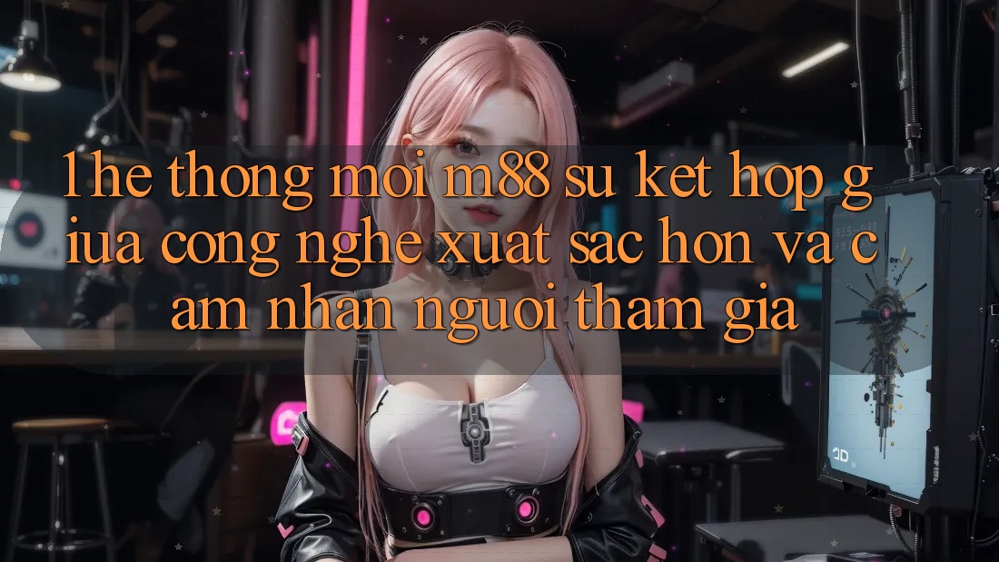 1. Hệ thống Mới M88: Sự Kết hợp Giữa Công Nghệ Xuất sắc hơn Và Cảm nhận Người tham gia
