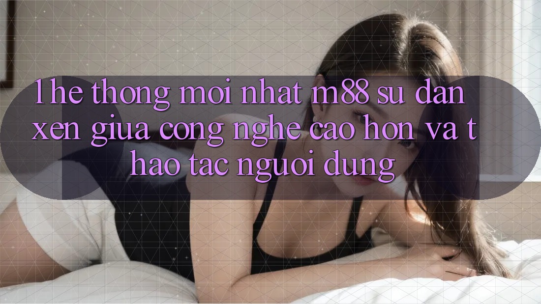 1. Hệ thống Mới nhất M88: Sự Đan xen Giữa Công Nghệ Cao hơn Và Thao tác Người Dùng