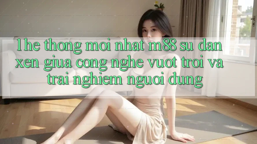 1. Hệ thống Mới nhất M88: Sự Đan xen Giữa Công Nghệ Vượt Trội Và Trải Nghiệm Người Dùng