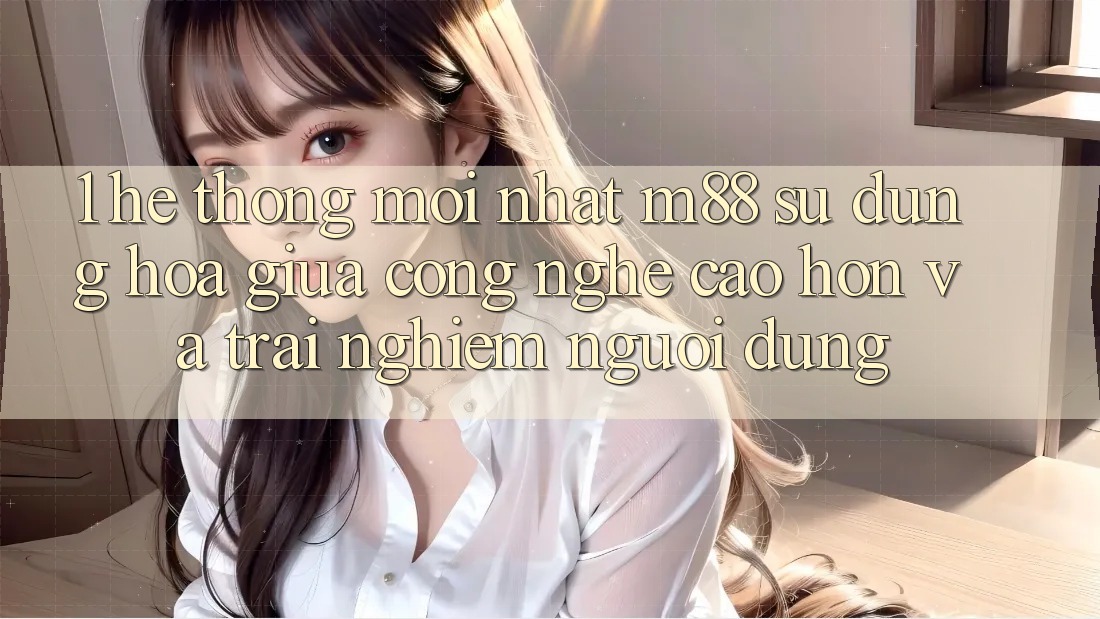 1. Hệ thống Mới nhất M88: Sự Dung hòa Giữa Công Nghệ Cao hơn Và Trải Nghiệm Người Dùng