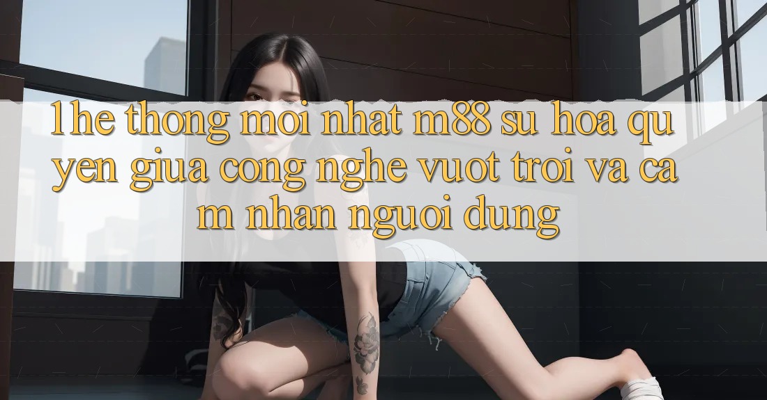 1. Hệ thống Mới nhất M88: Sự Hòa quyện Giữa Công Nghệ Vượt Trội Và Cảm nhận Người Dùng