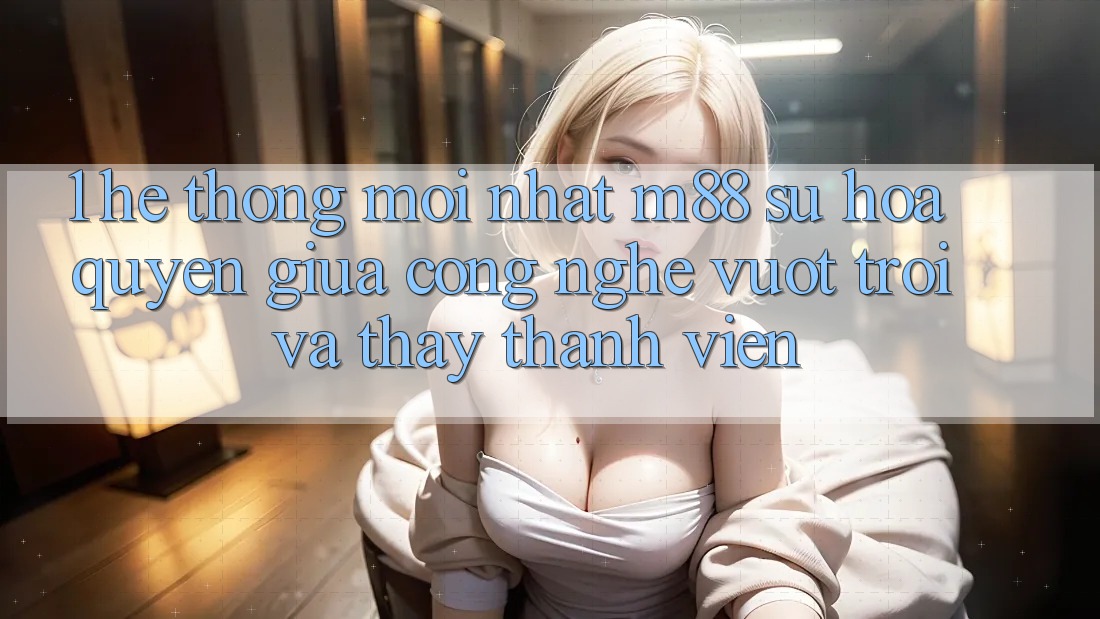 1. Hệ thống Mới nhất M88: Sự Hòa quyện Giữa Công Nghệ Vượt Trội Và Thấy Thành viên