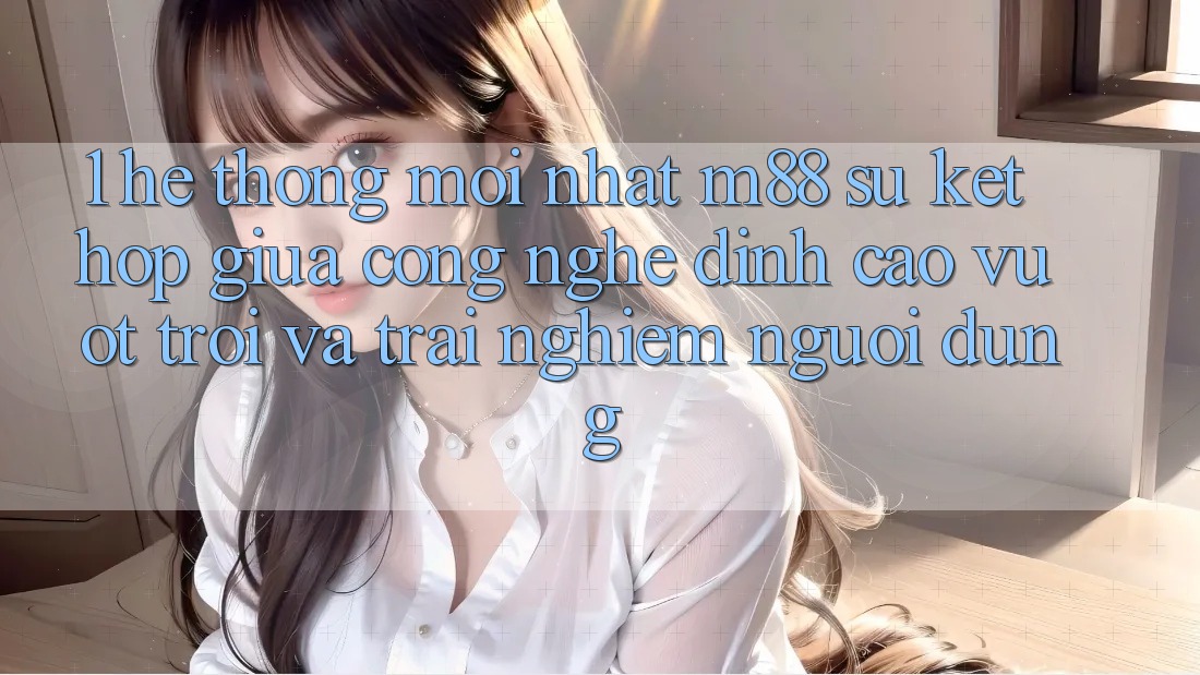 1. Hệ thống Mới nhất M88: Sự Kết Hợp Giữa Công Nghệ Đỉnh cao vượt trội Và Trải nghiệm Người Dùng