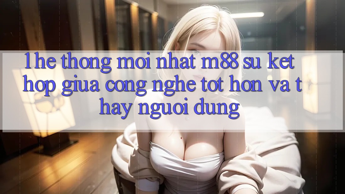 1. Hệ thống Mới nhất M88: Sự Kết Hợp Giữa Công Nghệ Tốt hơn Và Thấy Người Dùng
