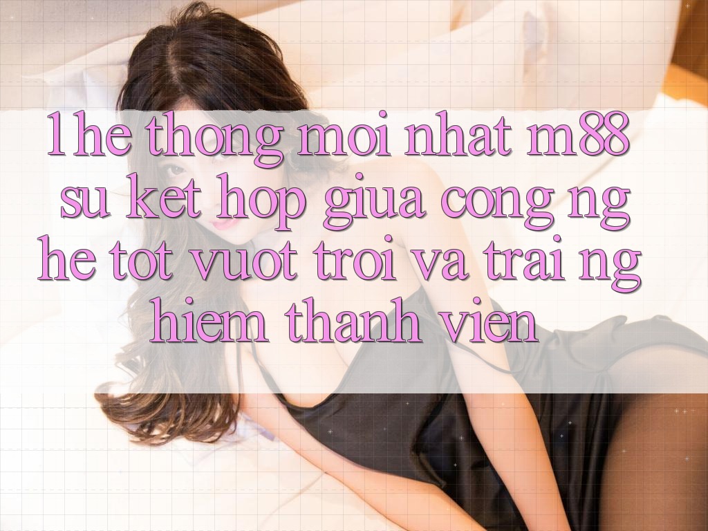 1. Hệ thống Mới nhất M88: Sự Kết hợp Giữa Công Nghệ Tốt vượt trội Và Trải Nghiệm Thành viên