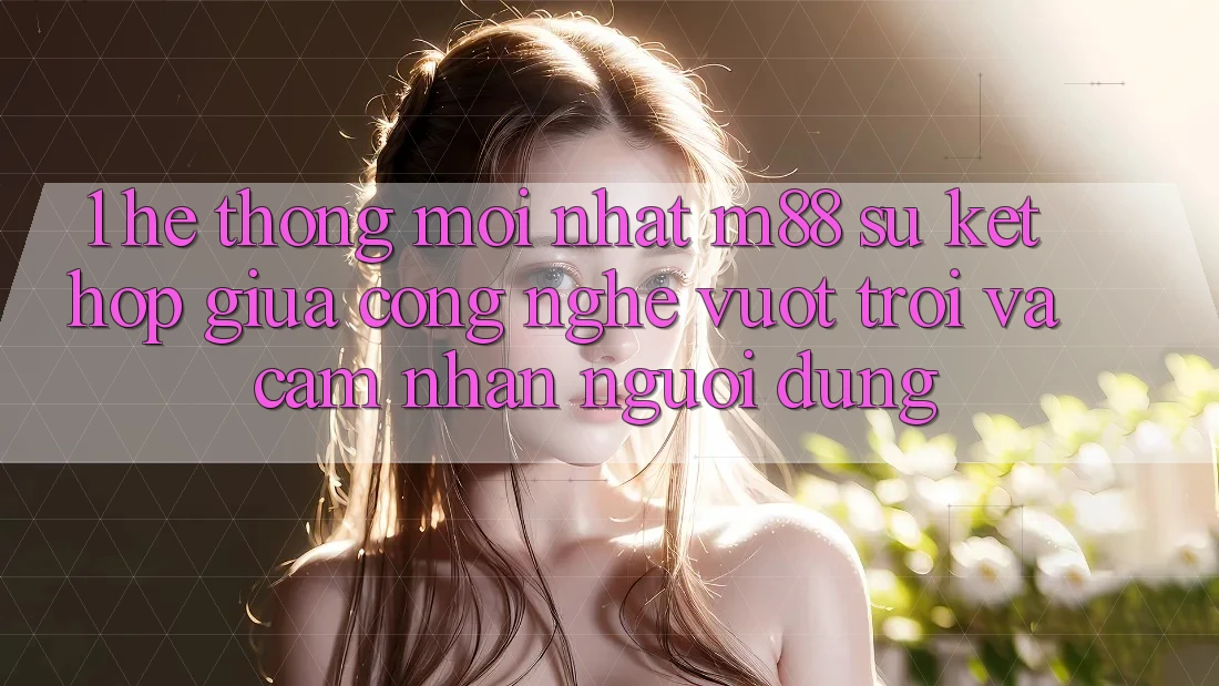 1. Hệ thống Mới nhất M88: Sự Kết Hợp Giữa Công Nghệ Vượt Trội Và Cảm nhận Người Dùng