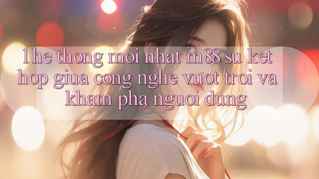 1. Hệ thống Mới nhất M88: Sự Kết Hợp Giữa Công Nghệ Vượt Trội Và Khám phá Người Dùng
