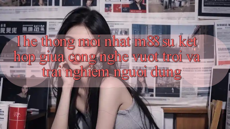 1. Hệ thống Mới nhất M88: Sự Kết Hợp Giữa Công Nghệ Vượt Trội Và Trải Nghiệm Người Dùng