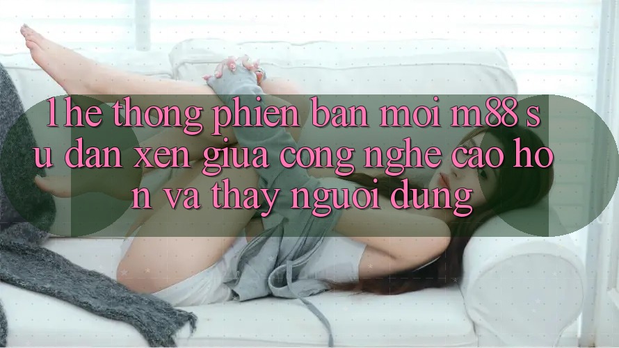 1. Hệ thống Phiên bản mới M88: Sự Đan xen Giữa Công Nghệ Cao hơn Và Thấy Người Dùng