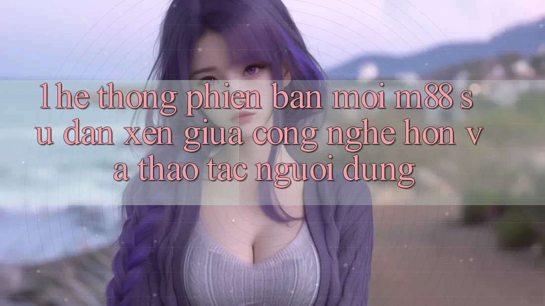 1. Hệ thống Phiên bản mới M88: Sự Đan xen Giữa Công Nghệ Hơn Và Thao tác Người Dùng