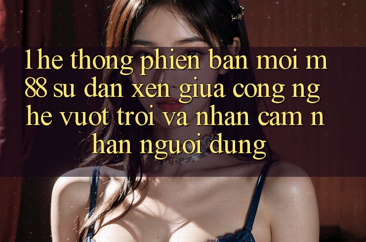 1. Hệ thống Phiên bản mới M88: Sự Đan xen Giữa Công Nghệ Vượt Trội Và Nhận cảm nhận Người Dùng