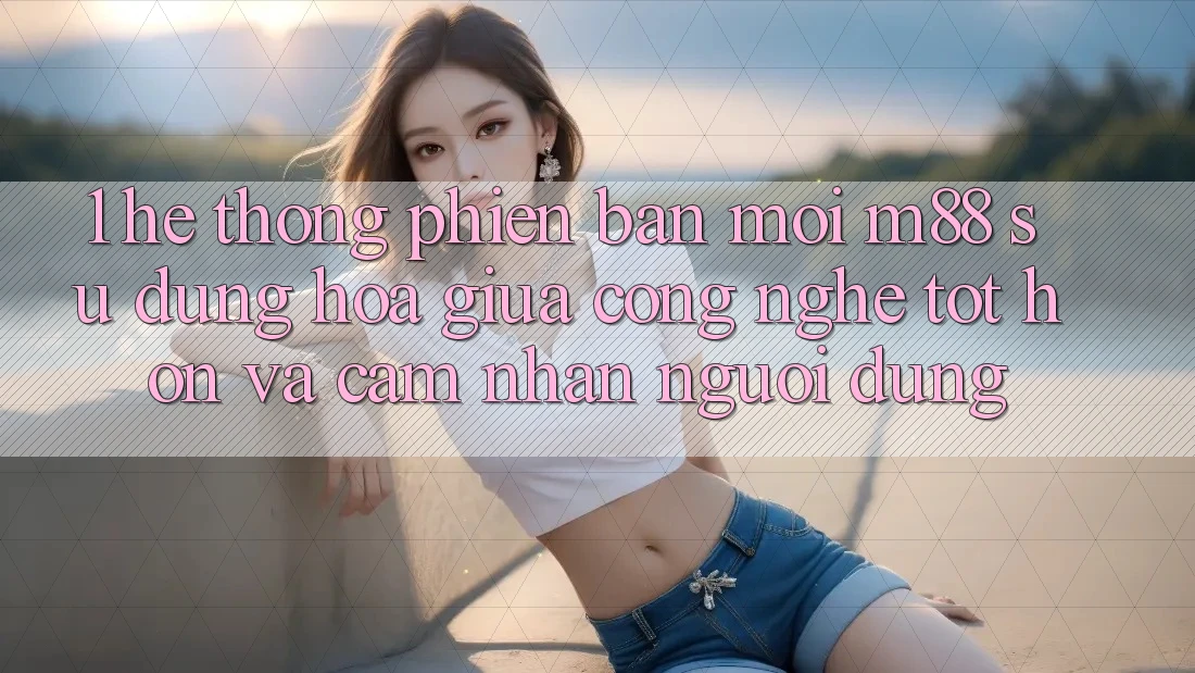 1. Hệ thống Phiên bản mới M88: Sự Dung hòa Giữa Công Nghệ Tốt hơn Và Cảm nhận Người Dùng