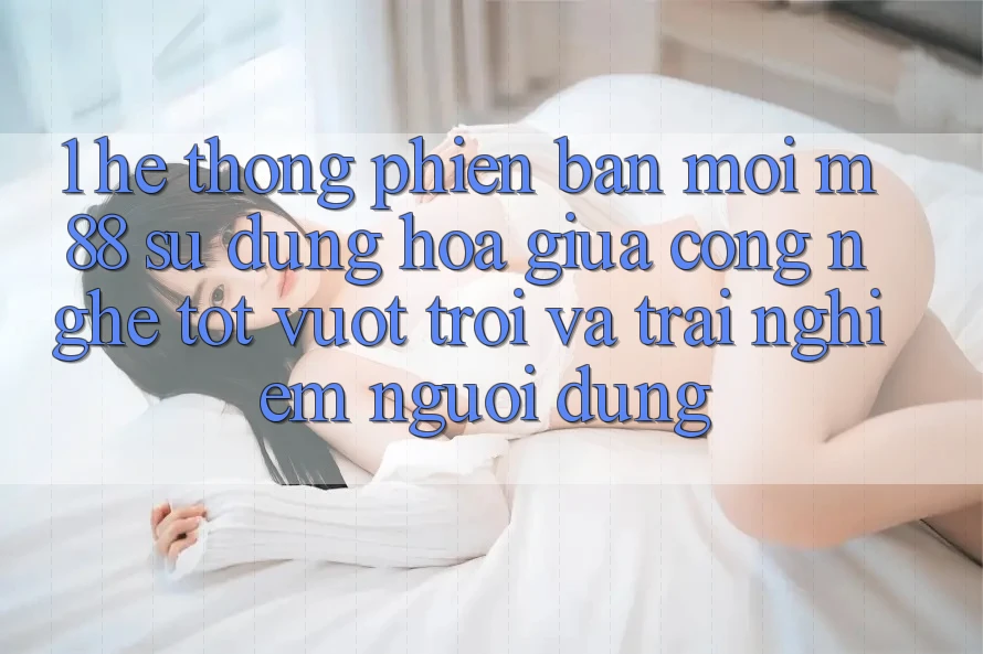 1. Hệ thống Phiên bản mới M88: Sự Dung hòa Giữa Công Nghệ Tốt vượt trội Và Trải nghiệm Người Dùng