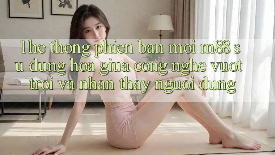 1. Hệ thống Phiên bản mới M88: Sự Dung hòa Giữa Công Nghệ Vượt Trội Và Nhận thấy Người Dùng