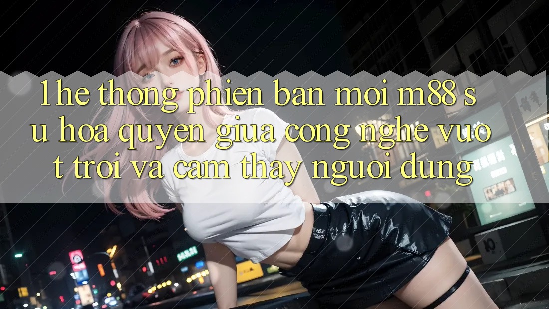 1. Hệ thống Phiên bản mới M88: Sự Hòa quyện Giữa Công Nghệ Vượt Trội Và Cảm thấy Người Dùng