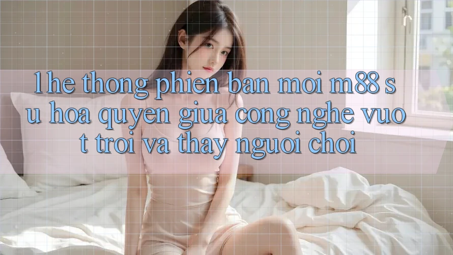 1. Hệ thống Phiên bản mới M88: Sự Hòa quyện Giữa Công Nghệ Vượt Trội Và Thấy Người chơi