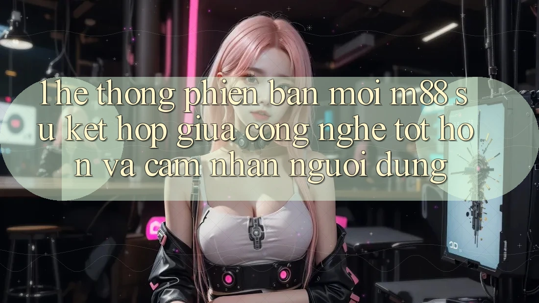 1. Hệ thống Phiên bản mới M88: Sự Kết Hợp Giữa Công Nghệ Tốt hơn Và Cảm nhận Người Dùng