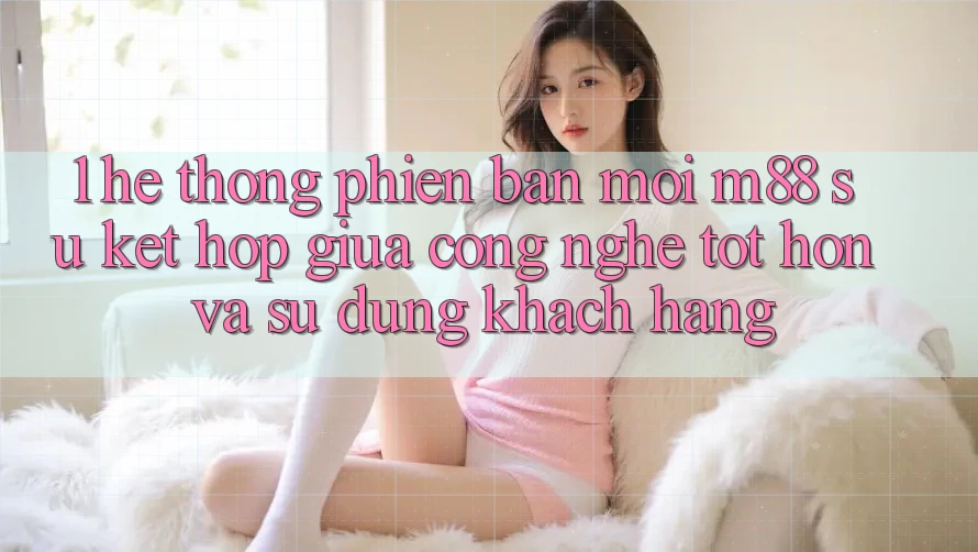1. Hệ thống Phiên bản mới M88: Sự Kết Hợp Giữa Công Nghệ Tốt hơn Và Sử dụng Khách hàng