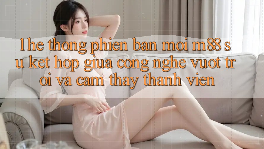 1. Hệ thống Phiên bản mới M88: Sự Kết Hợp Giữa Công Nghệ Vượt Trội Và Cảm thấy Thành viên