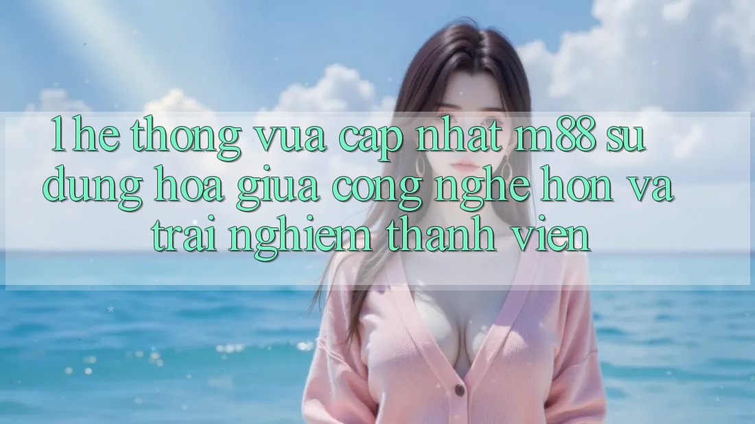 1. Hệ thống Vừa cập nhật M88: Sự Dung hòa Giữa Công Nghệ Hơn Và Trải Nghiệm Thành viên